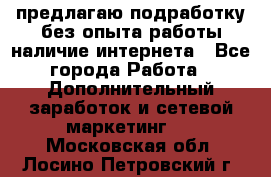 предлагаю подработку без опыта работы,наличие интернета - Все города Работа » Дополнительный заработок и сетевой маркетинг   . Московская обл.,Лосино-Петровский г.